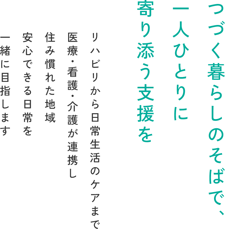 自分らしい毎日を取り戻す場所 リハビリから日常生活のケアまで医療・看護・介護が連携し 住み慣れた地域ご家族のもとへ戻る日を一緒に目指します
