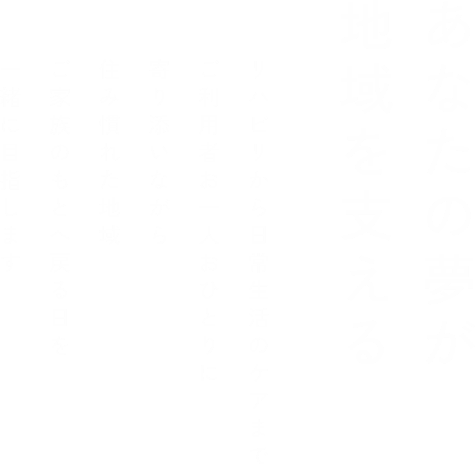 あなたの夢が地域を支える リハビリから日常生活のケアまでご利用者お一人おひとりに寄り添いながら住み慣れた地域ご家族のもとへ戻る日を一緒に目指します