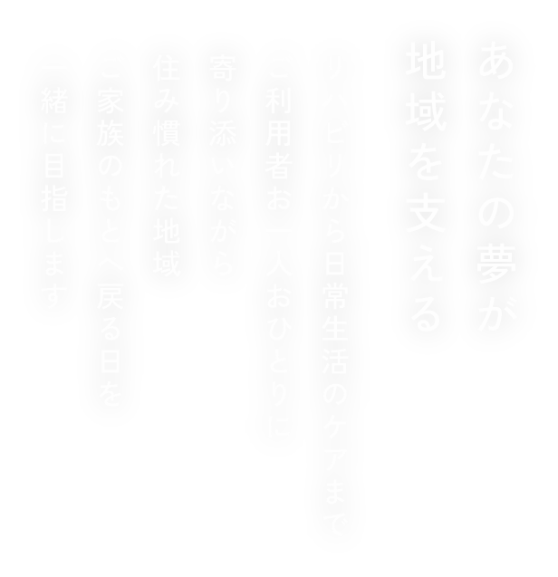 あなたの夢が地域を支える リハビリから日常生活のケアまでご利用者お一人おひとりに寄り添いながら住み慣れた地域ご家族のもとへ戻る日を一緒に目指します